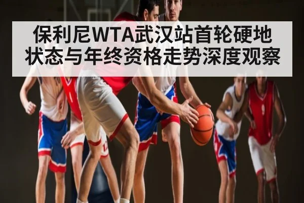 保利尼WTA武汉站首轮硬地状态与年终资格走势深度观察