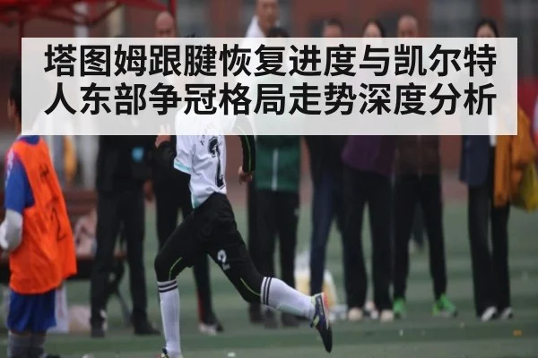塔图姆跟腱恢复进度与凯尔特人东部争冠格局走势深度分析