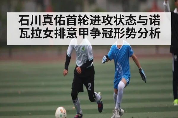石川真佑首轮进攻状态与诺瓦拉女排意甲争冠形势分析