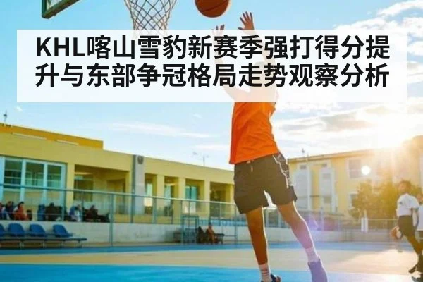 KHL喀山雪豹新赛季强打得分提升与东部争冠格局走势观察分析